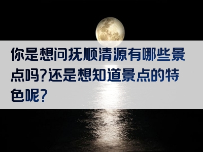 你是想问抚顺清源有哪些景点吗？还是想知道景点的特色呢？