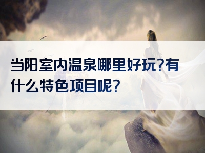 当阳室内温泉哪里好玩？有什么特色项目呢？