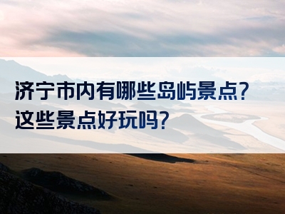 济宁市内有哪些岛屿景点？这些景点好玩吗？