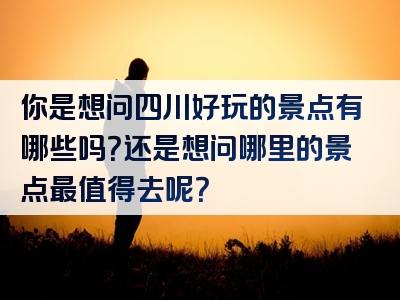 你是想问四川好玩的景点有哪些吗？还是想问哪里的景点最值得去呢？