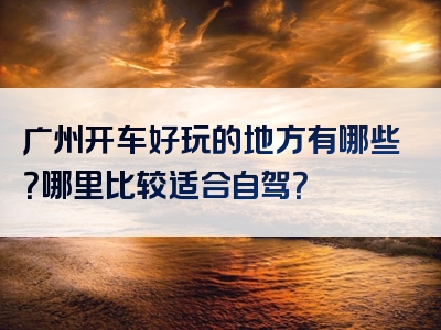 广州开车好玩的地方有哪些？哪里比较适合自驾？