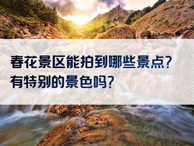 春花景区能拍到哪些景点？有特别的景色吗？