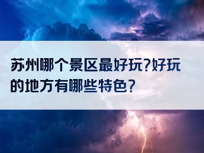 苏州哪个景区最好玩？好玩的地方有哪些特色？