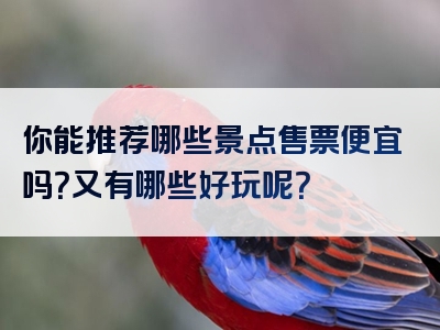 你能推荐哪些景点售票便宜吗？又有哪些好玩呢？