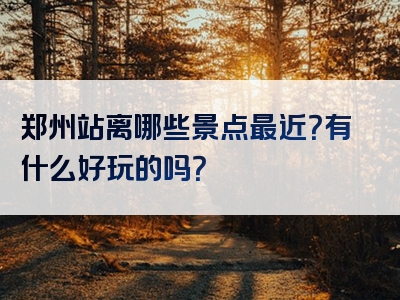 郑州站离哪些景点最近？有什么好玩的吗？
