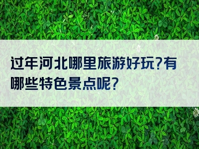 过年河北哪里旅游好玩？有哪些特色景点呢？