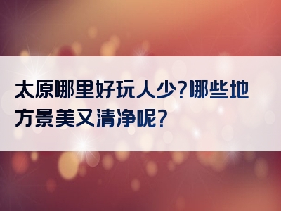 太原哪里好玩人少？哪些地方景美又清净呢？