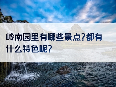 岭南园里有哪些景点？都有什么特色呢？