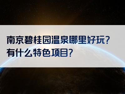 南京碧桂园温泉哪里好玩？有什么特色项目？