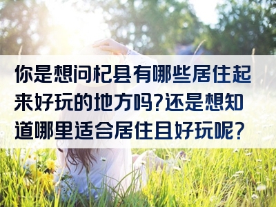 你是想问杞县有哪些居住起来好玩的地方吗？还是想知道哪里适合居住且好玩呢？