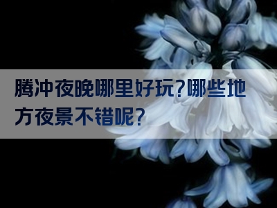 腾冲夜晚哪里好玩？哪些地方夜景不错呢？