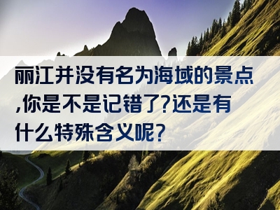 丽江并没有名为海域的景点，你是不是记错了？还是有什么特殊含义呢？