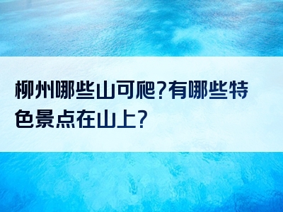 柳州哪些山可爬？有哪些特色景点在山上？