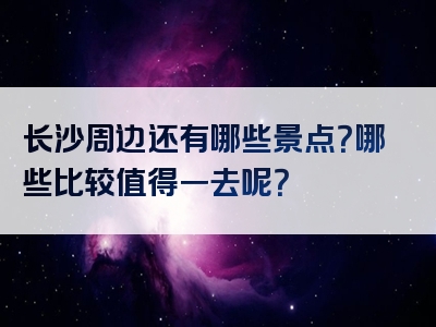 长沙周边还有哪些景点？哪些比较值得一去呢？