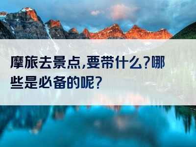 摩旅去景点，要带什么？哪些是必备的呢？