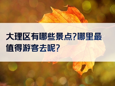 大理区有哪些景点？哪里最值得游客去呢？