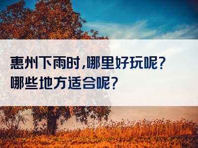 惠州下雨时，哪里好玩呢？哪些地方适合呢？