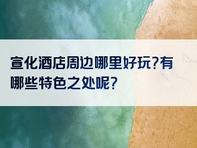 宣化酒店周边哪里好玩？有哪些特色之处呢？