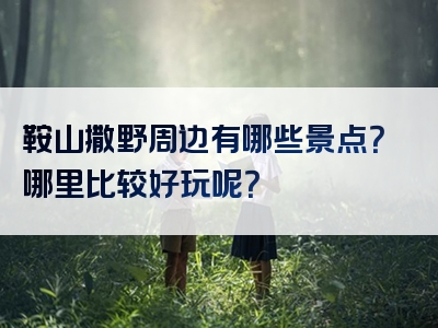 鞍山撒野周边有哪些景点？哪里比较好玩呢？
