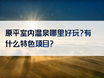原平室内温泉哪里好玩?有什么特色项目?