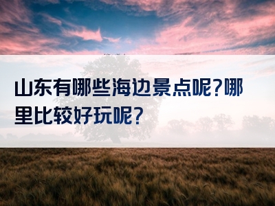 山东有哪些海边景点呢？哪里比较好玩呢？