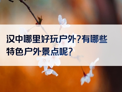 汉中哪里好玩户外？有哪些特色户外景点呢？