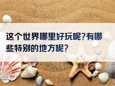 这个世界哪里好玩呢？有哪些特别的地方呢？