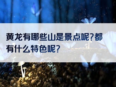 黄龙有哪些山是景点呢？都有什么特色呢？