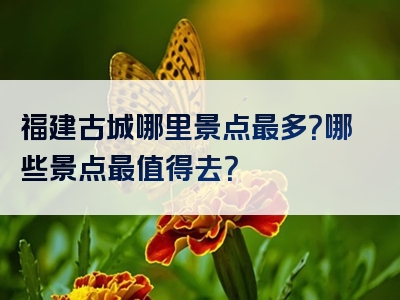 福建古城哪里景点最多？哪些景点最值得去？