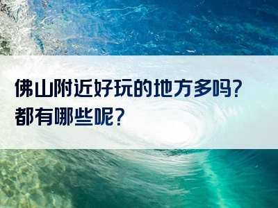 佛山附近好玩的地方多吗？都有哪些呢？