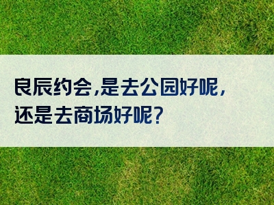 良辰约会，是去公园好呢，还是去商场好呢？