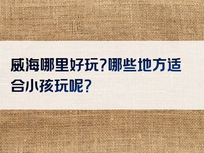 威海哪里好玩？哪些地方适合小孩玩呢？