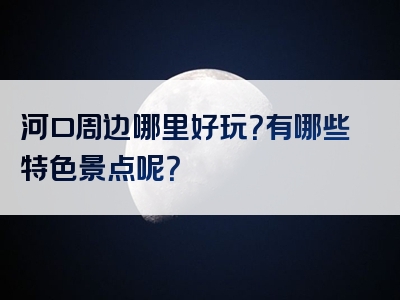 河口周边哪里好玩？有哪些特色景点呢？