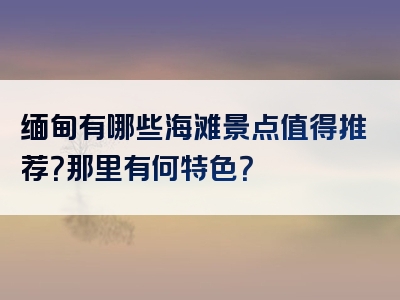 缅甸有哪些海滩景点值得推荐？那里有何特色？