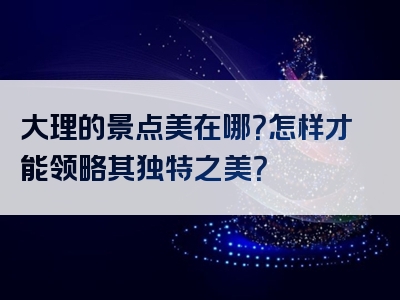 大理的景点美在哪？怎样才能领略其独特之美？