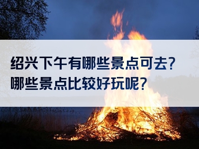 绍兴下午有哪些景点可去？哪些景点比较好玩呢？