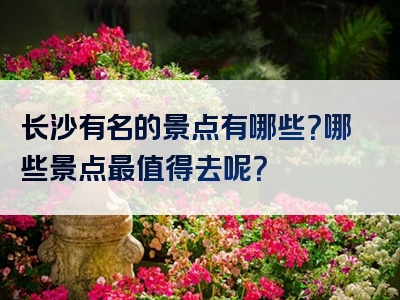 长沙有名的景点有哪些？哪些景点最值得去呢？