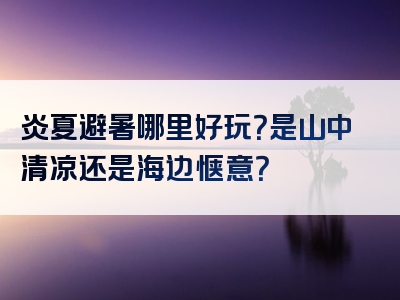 炎夏避暑哪里好玩？是山中清凉还是海边惬意？