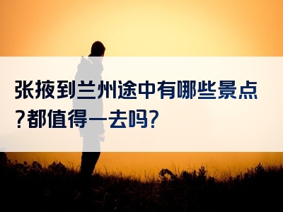 张掖到兰州途中有哪些景点？都值得一去吗？