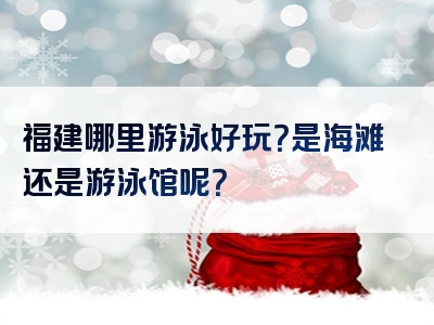 福建哪里游泳好玩？是海滩还是游泳馆呢？