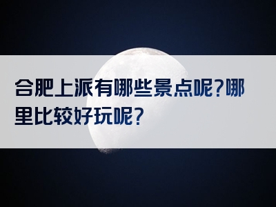 合肥上派有哪些景点呢？哪里比较好玩呢？