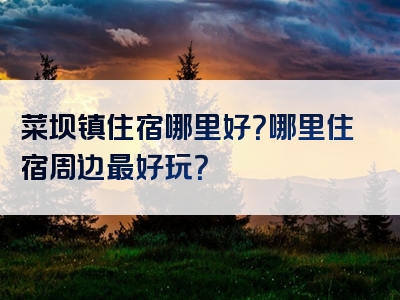 菜坝镇住宿哪里好？哪里住宿周边最好玩？