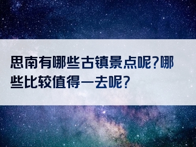 思南有哪些古镇景点呢？哪些比较值得一去呢？