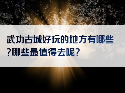 武功古城好玩的地方有哪些？哪些最值得去呢？