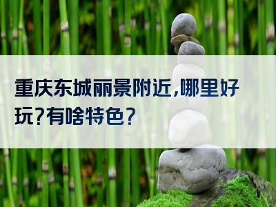 重庆东城丽景附近，哪里好玩？有啥特色？