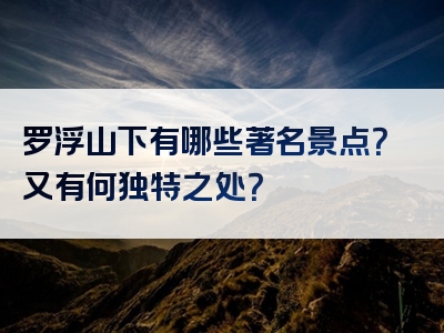 罗浮山下有哪些著名景点？又有何独特之处？
