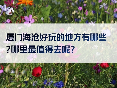 厦门海沧好玩的地方有哪些？哪里最值得去呢？