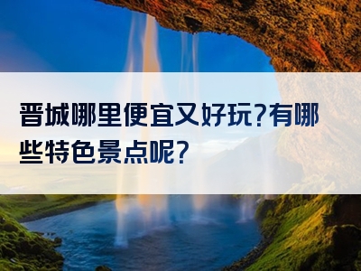 晋城哪里便宜又好玩？有哪些特色景点呢？