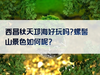 西昌秋天邛海好玩吗？螺髻山景色如何呢？