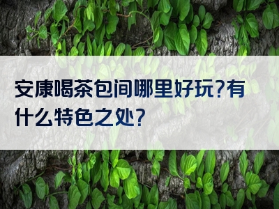 安康喝茶包间哪里好玩？有什么特色之处？